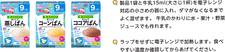 製品1袋と牛乳15ml（大さじ1杯）を電子レンジ対応の小(xiǎo)さめの器に入れ、ダマがなくなるまでよく混ぜます。牛乳のかわりに水・果汁・野菜ジュースでも作れます。　ラップをせずに電子レンジで加熱します。食べやすい温度か確認してからあげてください。