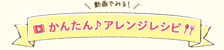 動画で見る！かんたん♪アレンジレシピ