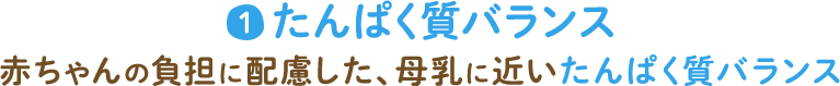 1 たんぱく質バランス 赤ちゃんの負担に配慮した、母乳に近いたんぱく質バランス